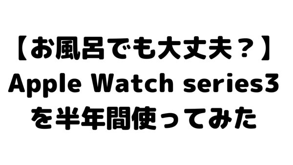 【お風呂に入っても大丈夫？】Apple Watch series3を半年間使ってみた